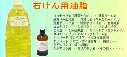【石けん用油脂】・ココナッツ油(精製ヤシ油) ・精製パーム油 ・精製パーム核油 ・ひまし油(キャスターオイル) ・食用オリーブ油 ・精製オリーブ油 ・食用椿油 ・ココアバター ・シアバター ・マンゴーバター ・こめ油 ・こめ胚芽油 ・カロチーノプレミアム(レッドパーム油) ・スイートアーモンドオイル ・オリバード マカダミアナッツオイル食用 ・オリバード アボカドオイル食用 ・純製ラード ・かどや(太白)純白胡麻油 ・ステアリン酸 ・ミリスチン酸